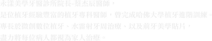 永漾美學牙醫診所院長-蔡杰辰醫師，是位植牙經驗豐富的植牙專科醫師，曾完成哈佛大學植牙進階訓練。專長於微創數位植牙、水雷射牙周治療、以及前牙美學貼片，盡力把每一位病人都當成家人來治療。